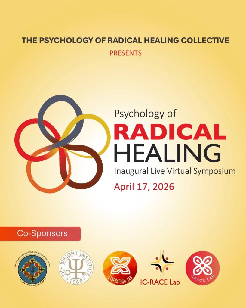 The Psychology of Radical Healing Collective presents Psychology of Radical Healing Inaugural Live Virtual Symposium April 17, 2026 Co-Sponsors: Div. 45, The Wright Institute, Liberation Lab, IC-RACE Lab, GRACE Lab